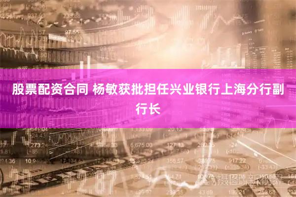 股票配资合同 杨敏获批担任兴业银行上海分行副行长