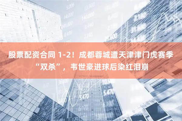股票配资合同 1-2！成都蓉城遭天津津门虎赛季“双杀”，韦世豪进球后染红泪崩
