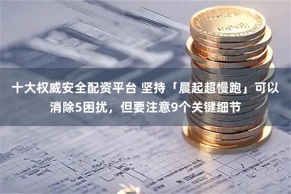 十大权威安全配资平台 坚持「晨起超慢跑」可以消除5困扰，但要注意9个关键细节
