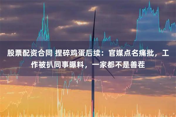 股票配资合同 捏碎鸡蛋后续：官媒点名痛批，工作被扒同事曝料，一家都不是善茬