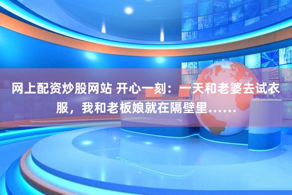 网上配资炒股网站 开心一刻：一天和老婆去试衣服，我和老板娘就在隔壁里……