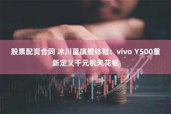 股票配资合同 冰川蓝旗舰体验：vivo Y500重新定义千元机天花板