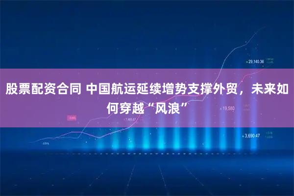 股票配资合同 中国航运延续增势支撑外贸，未来如何穿越“风浪”
