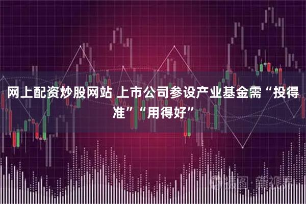 网上配资炒股网站 上市公司参设产业基金需“投得准”“用得好”