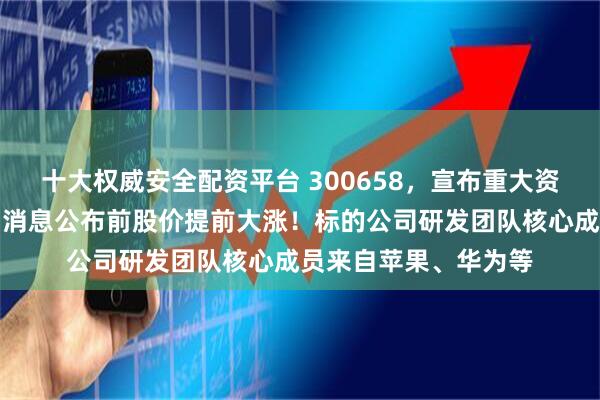十大权威安全配资平台 300658，宣布重大资产重组，立即停牌！消息公布前股价提前大涨！标的公司研发团队核心成员来自苹果、华为等