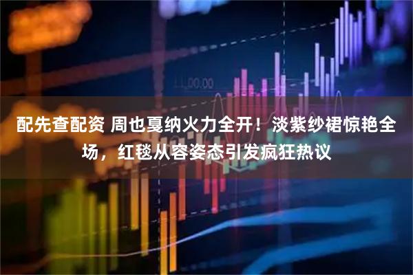 配先查配资 周也戛纳火力全开！淡紫纱裙惊艳全场，红毯从容姿态引发疯狂热议