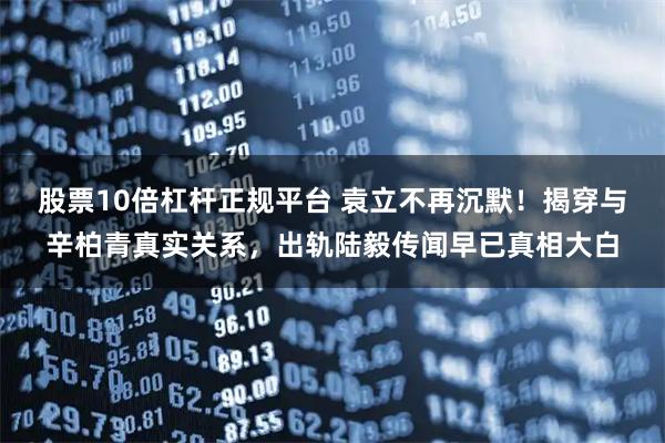 股票10倍杠杆正规平台 袁立不再沉默！揭穿与辛柏青真实关系，出轨陆毅传闻早已真相大白