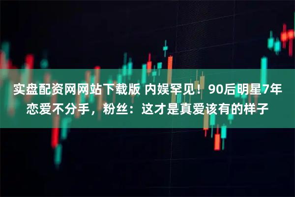 实盘配资网网站下载版 内娱罕见！90后明星7年恋爱不分手，粉丝：这才是真爱该有的样子