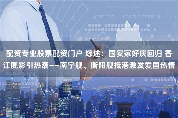 配资专业股票配资门户 综述：国安家好庆回归 香江舰影引热潮——南宁舰、衡阳舰抵港激发爱国热情