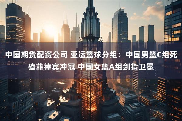 中国期货配资公司 亚运篮球分组：中国男篮C组死磕菲律宾冲冠 中国女篮A组剑指卫冕
