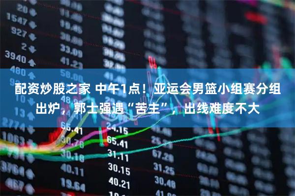 配资炒股之家 中午1点！亚运会男篮小组赛分组出炉，郭士强遇“苦主”，出线难度不大