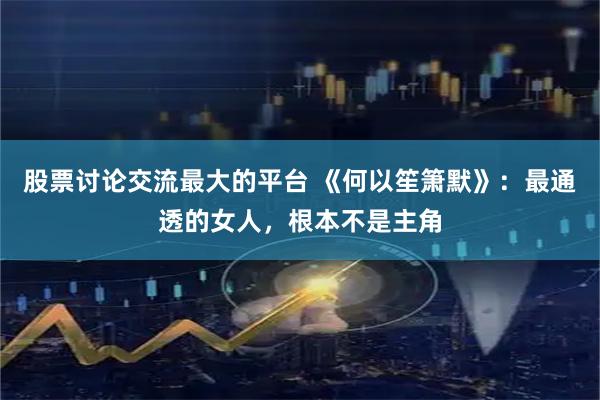 股票讨论交流最大的平台 《何以笙箫默》：最通透的女人，根本不是主角