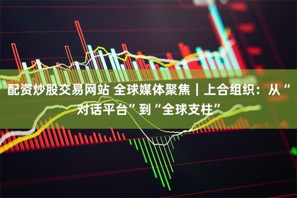 配资炒股交易网站 全球媒体聚焦｜上合组织：从“对话平台”到“全球支柱”