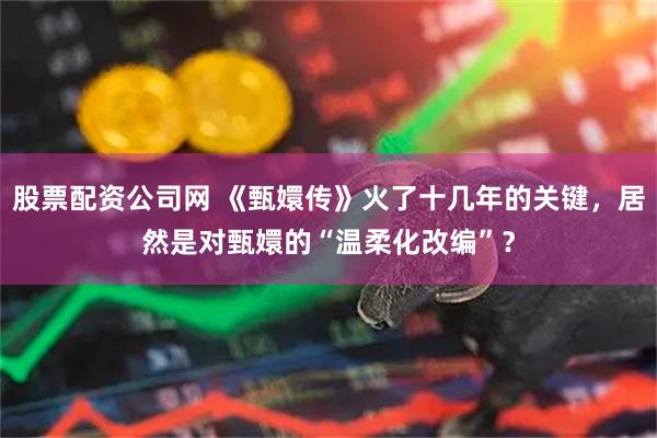 股票配资公司网 《甄嬛传》火了十几年的关键，居然是对甄嬛的“温柔化改编”？